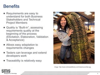 Benefits Requirements are easy to understand for both Business Stakeholders and Technical Project Members Quality is “Built-in”, assessing requirements quality at the beginning of the process (Elicitation, Elaboration, Validation & Acceptance) Allows easy adaptation to requirements changes Testers can leverage and extend developers work Traceability is relatively easy Image: http://www.onlineweblibrary.com/news/cucumber.jpg 