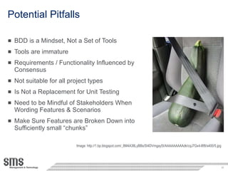 Potential Pitfalls BDD is a Mindset, Not a Set of Tools Tools are immature Requirements / Functionality Influenced by Consensus Not suitable for all project types Is Not a Replacement for Unit Testing Need to be Mindful of Stakeholders When Wording Features & Scenarios Make Sure Features are Broken Down into Sufficiently small “chunks” Image: http://1.bp.blogspot.com/_8M4A38LyBBs/SI4DVmgay5I/AAAAAAAAAdk/cqJ7Gx4-Bf8/s400/5.jpg 