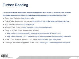 Further Reading The RSpec Book: Behaviour Driven Development with Rspec, Cucumber, and Friends http://www.amazon.com/RSpec-Book-Behaviour-Development-Cucumber/dp/1934356379 Cucumber Website -  http://cukes.info/ Cuke4Duke (Cucumber for Java) -  https://github.com/aslakhellesoy/cuke4duke/wiki JBehave Website -  http://jbehave.org/ Webrat (Web Driver) -  https://github.com/brynary/webrat/wiki Capybara (Web Driver that extends Webrat) http://rubydoc.info/github/jnicklas/capybara/master/file/README.rdoc http://www.allenwei.cn/cucumber-capybara-what-we-need-for-rails-integration-test/ HTMLUnit – Browser Simulation for Java:  http://htmlunit.sourceforge.net/ Culerity (Cucumber wrapper for HTMLUnit) -  https://github.com/langalex/culerity/wiki 