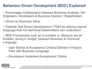 Behaviour Driven Development (BDD) Explained Encourages Collaboration between Business Analysts, QA Engineers, Developers & Business Owners / Stakeholders Driven by Business Value Extends Test Driven Development (TDD) by utilizing natural language that non-technical stakeholders can understand BDD Frameworks such as Cucumber or JBehave are an Enabler, acting a “bridge” between Business & Technical Language User Stories & Acceptance Criteria Defined in Feature Files with Business Language Developers Implement Acceptance Criteria 
