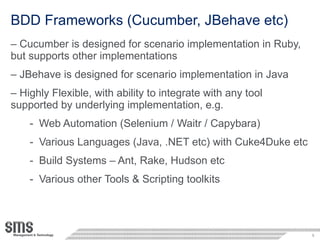 BDD Frameworks (Cucumber, JBehave etc) Cucumber is designed for scenario implementation in Ruby, but supports other implementations JBehave is designed for scenario implementation in Java Highly Flexible, with ability to integrate with any tool supported by underlying implementation, e.g. Web Automation (Selenium / Waitr / Capybara) Various Languages (Java, .NET etc) with Cuke4Duke etc Build Systems – Ant, Rake, Hudson etc Various other Tools & Scripting toolkits 