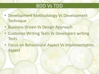 BDD Vs TDD
• Development Methodology Vs Development
Technique
• Business Driven Vs Design Approach
• Customer Writing Tests Vs Developers writing
Tests
• Focus on Behavioural Aspect Vs Implementation
Aspect
 