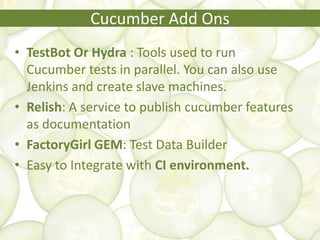 • TestBot Or Hydra : Tools used to run
Cucumber tests in parallel. You can also use
Jenkins and create slave machines.
• Relish: A service to publish cucumber features
as documentation
• FactoryGirl GEM: Test Data Builder
• Easy to Integrate with CI environment.
Cucumber Add Ons
 