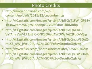 Photo Credits
• http://www.drinkingo.com/wp-
content/uploads/2011/12/cucumber.jpg
• http://t0.gstatic.com/images?q=tbn:ANd9GcT1FW_GP53v
1b38wzbmZ569jzA1aooBpxG-vGl6fkB0YLRBMRbp
• http://t1.gstatic.com/images?q=tbn:ANd9GcQAesiC-
VaTAnisaVnVkF2xjEIC-ONQhX6adAWOWcTAZQFuDVVSjg
• http://t2.gstatic.com/images?q=tbn:ANd9GcQrrJsV3DnQ-
mLK6_uW_jWtU0tAitACM-GOPPxSoyDronBoQgIvKg
• http://www.flickr.com/photos/heimatiater/3256903620/
• http://t2.gstatic.com/images?q=tbn:ANd9GcQrrJsV3DnQ-
mLK6_uW_jWtU0tAitACM-GOPPxSoyDronBoQgIvKg
 