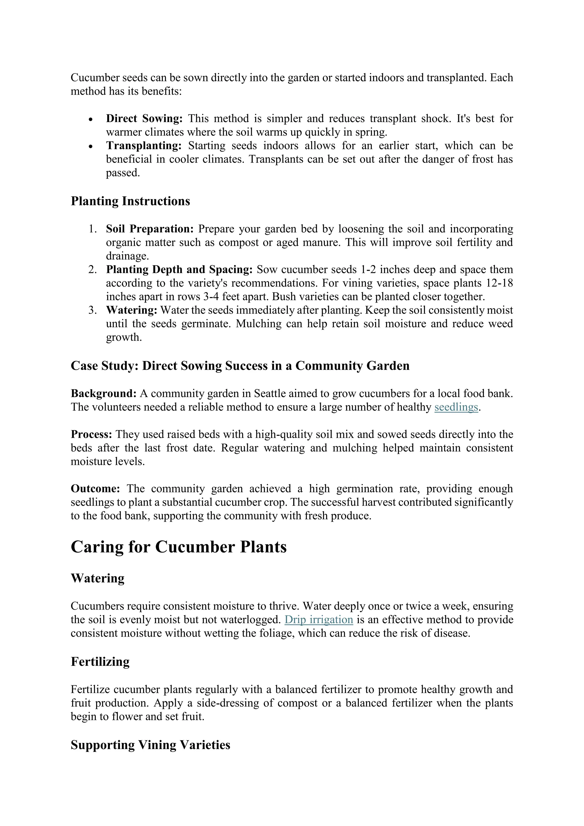 Cucumber seeds can be sown directly into the garden or started indoors and transplanted. Each
method has its benefits:
 Direct Sowing: This method is simpler and reduces transplant shock. It's best for
warmer climates where the soil warms up quickly in spring.
 Transplanting: Starting seeds indoors allows for an earlier start, which can be
beneficial in cooler climates. Transplants can be set out after the danger of frost has
passed.
Planting Instructions
1. Soil Preparation: Prepare your garden bed by loosening the soil and incorporating
organic matter such as compost or aged manure. This will improve soil fertility and
drainage.
2. Planting Depth and Spacing: Sow cucumber seeds 1-2 inches deep and space them
according to the variety's recommendations. For vining varieties, space plants 12-18
inches apart in rows 3-4 feet apart. Bush varieties can be planted closer together.
3. Watering: Water the seeds immediately after planting. Keep the soil consistently moist
until the seeds germinate. Mulching can help retain soil moisture and reduce weed
growth.
Case Study: Direct Sowing Success in a Community Garden
Background: A community garden in Seattle aimed to grow cucumbers for a local food bank.
The volunteers needed a reliable method to ensure a large number of healthy seedlings.
Process: They used raised beds with a high-quality soil mix and sowed seeds directly into the
beds after the last frost date. Regular watering and mulching helped maintain consistent
moisture levels.
Outcome: The community garden achieved a high germination rate, providing enough
seedlings to plant a substantial cucumber crop. The successful harvest contributed significantly
to the food bank, supporting the community with fresh produce.
Caring for Cucumber Plants
Watering
Cucumbers require consistent moisture to thrive. Water deeply once or twice a week, ensuring
the soil is evenly moist but not waterlogged. Drip irrigation is an effective method to provide
consistent moisture without wetting the foliage, which can reduce the risk of disease.
Fertilizing
Fertilize cucumber plants regularly with a balanced fertilizer to promote healthy growth and
fruit production. Apply a side-dressing of compost or a balanced fertilizer when the plants
begin to flower and set fruit.
Supporting Vining Varieties
 