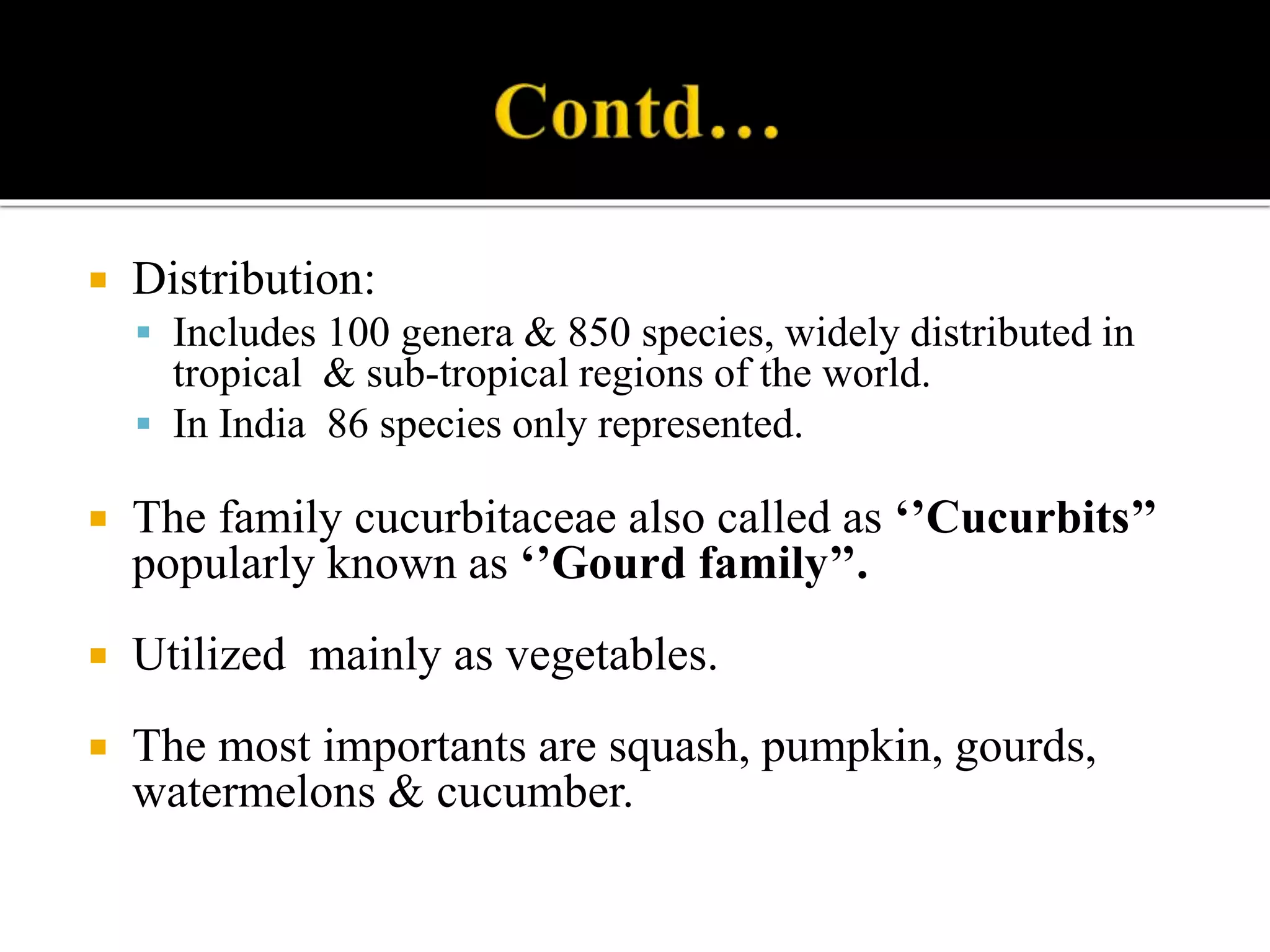  Distribution:
 Includes 100 genera & 850 species, widely distributed in
tropical & sub-tropical regions of the world.
 In India 86 species only represented.
 The family cucurbitaceae also called as ‘’Cucurbits’’
popularly known as ‘’Gourd family’’.
 Utilized mainly as vegetables.
 The most importants are squash, pumpkin, gourds,
watermelons & cucumber.
 