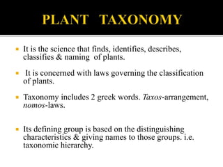  It is the science that finds, identifies, describes,
classifies & naming of plants.
 It is concerned with laws governing the classification
of plants.
 Taxonomy includes 2 greek words. Taxos-arrangement,
nomos-laws.
 Its defining group is based on the distinguishing
characteristics & giving names to those groups. i.e.
taxonomic hierarchy.
 