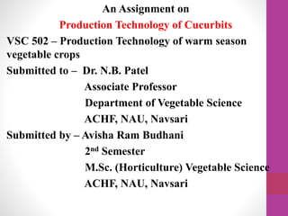 An Assignment on
Production Technology of Cucurbits
VSC 502 – Production Technology of warm season
vegetable crops
Submitted to – Dr. N.B. Patel
Associate Professor
Department of Vegetable Science
ACHF, NAU, Navsari
Submitted by – Avisha Ram Budhani
2nd Semester
M.Sc. (Horticulture) Vegetable Science
ACHF, NAU, Navsari
 