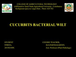 CUCURBITS BACTERIAL WILT
STUDENT COURSE TEACHER,
P.PRIYA, Dr.S.PARTHASARTHY,
2015021098. Asst. Professor (Plant Pathology)
COLLEGE OF AGRICULTURAL TECHNOLOGY
(Affiliated to Tamil Nadu Agricultural University , Coimbatore
Kullapuram (po),via vaigai Dam , Theni -625 562
 
