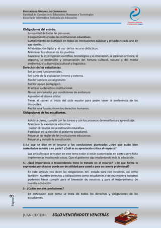 UNIVERSIDAD NACIONAL DE CHIMBORAZO
Facultad de Ciencias de la Educación, Humanas y Tecnologías
Escuela de Informática Aplicada a la Educación
JUAN CUCURI SOLO VENCIÉNDOTE VENCERÁS
Página8
Obligaciones del estado.
La equidad de todas las personas.
Equipamiento a todas las instituciones educativas.
Cumplimiento del currículo en todas las instituciones públicas y privadas y cada uno de
sus niveles.
Alfabetización digital y el uso de los recurso didácticos.
Mantener los idiomas de los pueblos.
Favorecer la investigación científica, tecnológica y la innovación, la creación artística, el
deporte, la protección y conservación del fortuna cultural, natural y del medio
ambiente, y la diversidad cultural y lingüística.
Derechos de los estudiantes.
Ser actores fundamentales.
Ser parte de la evaluación interna y externa.
Recibir servicio social gratuito
Recibir apoyo pedagógico.
Practicar su derecho constitucional.
No ser sancionados por condiciones de embarazo
Aprender el idioma oficial.
Tener el carnet al inicio del siclo escolar para poder tener la preferencia de los
trasportes.
Recibir una formación en los derechos humanos.
Obligaciones de los estudiantes.
Asistir a clases, cumplir con las tareas y con los procesos de enseñanza y aprendizaje.
Mantener la excelencia educativa.
Cuidar el recurso de la institución educativa.
Participar en la elección el gobierno estudiantil.
Respetar las reglas de las instituciones educativas.
Respetar y cumplir la constitución.
3.-Lo que se dice en el recurso y las conclusiones planteadas ¿cree que están bien
sustentadas en todo o en parte? ¿Cuál es su apreciación crítica al respecto?
Los artículos que se tratan en este tema están si están sustentadas en partes pero falta
implementar mucho más cosas. Que el gobierno siga implantando más la educación.
4.- ¿Qué importancia o trascendencia tiene lo tratado en el recurso? ¿En qué forma lo
expresado por el autor puede ser de utilidad para usted o para su carrera profesional?
En este artículo nos dicen las obligaciones del estado para con nosotros, así como
también nuestro derechos y obligaciones como estudiantes y de esa manera nosotros
podemos hacer cumplir para el bienestar de nosotros y para el mejoramiento de
nuestra educación.
5.- ¿Cuáles son sus conclusiones?
En conclusión este tema se trata de todos los derechos y obligaciones de los
estudiantes.
 