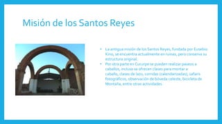 Misión de los Santos Reyes
• La antigua misión de los Santos Reyes, fundada por Eusebio
Kino, se encuentra actualmente en ruinas, pero conserva su
estructura original.
• Por otra parte en Cucurpe se pueden realizar paseos a
caballos, incluso se ofrecen clases para montar a
caballo, clases de lazo, corridas (calendarizadas), safaris
fotográficos, observación de bóveda celeste, bicicleta de
Montaña, entre otras actividades.
 