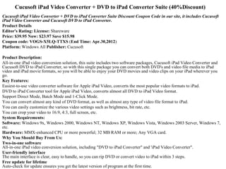 Cucusoft iPad Video Converter + DVD to iPad Converter Suite (40%Discount)
Cucusoft iPad Video Converter + DVD to iPad Converter Suite Discount Coupon Code in our site, it includes Cucusoft
iPad Video Converter and Cucusoft DVD to iPad Converter.
Product Details
Editor's Rating: License: Shareware
Price: $39.95 Now: $23.97 Save $15.98
Coupon code: VOGS-X5LQ-TTXS (End Time: Apr.30,2012)
Platform: Windows All Publisher: Cucusoft

Product Description:
All-in-one iPad video conversion solution, this suite includes two software packages, Cucusoft iPad Video Converter and 
Cucusoft DVD to iPad Converter, so with this single package you can convert both DVD's and video file media to iPad 
video and iPad movie formats, so you will be able to enjoy your DVD movies and video clips on your iPad wherever you 
go.
Key Features:
Easiest-to-use video converter software for Apple iPad Video, converts the most popular video formats to iPad.
DVD to iPad Converter tool for Apple iPad Video, converts almost all DVD to iPad Video format.
Support Direct Mode, Batch Mode and 1-Click Mode.
You can convert almost any kind of DVD format, as well as almost any type of video file format to iPad.
You can easily customize the various video settings such as brightness, bit rate, etc.
You can crop your video to 16:9, 4:3, full screen, etc.
System Requirements:
Software: Windows 9x, Windows 2000, Windows NT, Windows XP, Windows Vista, Windows 2003 Server, Windows 7, 
etc.
Hardware: MMX-enhanced CPU or more powerful; 32 MB RAM or more; Any VGA card.
Why You Should Buy From Us:
Two-in-one software
All-in-one iPad video conversion solution, including "DVD to iPad Converter" and 'iPad Video Converter".
User-friendly interface
The main interface is clear, easy to handle, so you can rip DVD or convert video to iPad within 3 steps.
Free update for lifetime
Auto-check for update ensures you get the latest version of program at the first time.
 