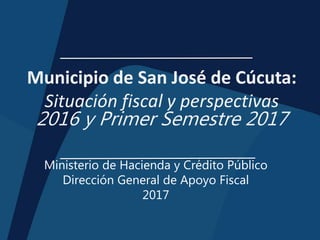 Municipio de San José de Cúcuta:
Situación fiscal y perspectivas
2016 y Primer Semestre 2017
Ministerio de Hacienda y Crédito Público
Dirección General de Apoyo Fiscal
2017
 