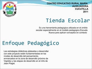 Tienda Escolar CENTRO EDUCATIVO RURAL MARÍA  AUXILIADORA CUCUTILLA 2011 Las estrategias didácticas plateadas a desarrollar con este proyecto están fundamentadas en los niveles de desarrollo del pensamiento, enmarcados en la zona de desarrollo próximo de Vigotsky y las etapas de desarrollo en el niño de Jean Piaget.  Es una herramienta pedag ó gica utilizada en el  á mbito escolar especialmente en el modelo pedag ó gico Escuela Nueva para aplicar conceptos en contexto  Enfoque Pedagógico 