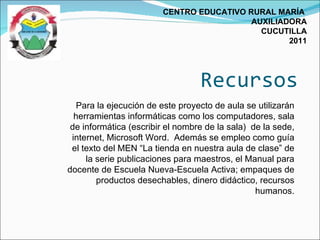 Recursos CENTRO EDUCATIVO RURAL MARÍA  AUXILIADORA CUCUTILLA 2011 Para la ejecución de este proyecto de aula se utilizarán herramientas informáticas como los computadores, sala de informática (escribir el nombre de la sala)  de la sede, internet, Microsoft Word.  Además se empleo como guía el texto del MEN “La tienda en nuestra aula de clase” de la serie publicaciones para maestros, el Manual para docente de Escuela Nueva-Escuela Activa; empaques de productos desechables, dinero didáctico, recursos humanos. 