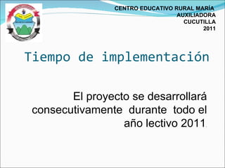 Tiempo de implementación CENTRO EDUCATIVO RURAL MARÍA  AUXILIADORA CUCUTILLA 2011 El proyecto se desarrollará consecutivamente  durante  todo el año lectivo 2011 . 