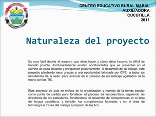 Naturaleza del proyecto CENTRO EDUCATIVO RURAL MARÍA  AUXILIADORA CUCUTILLA 2011 Es muy fácil decirle al maestro que debe hacer y cómo debe hacerlo; lo difícil es hacerlo posible. Afortunadamente existen oportunidades que se presentan en el camino de cada docente y enriquecen positivamente  el desarrollo de su trabajo, este proyecto planteado nace gracias a una oportunidad brindada por CPE  a todos los estudiantes de la sede  para avanzar en el proceso de aprendizaje agarrados de la mano con las TIC. Este proyecto de aula se enfoca en la organización y manejo de la tienda escolar como punto de partida para fortalecer el proceso de lectoescritura, siguiendo las directrices de los estándares, fortaleciendo el desarrollo de competencias en el área de lengua castellana, y también las competencias laborales y en el área de tecnología a través del manejo apropiado de las tics.  
