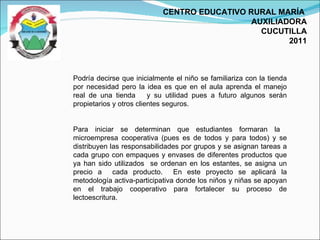 CENTRO EDUCATIVO RURAL MARÍA  AUXILIADORA CUCUTILLA 2011 Podría decirse que inicialmente el niño se familiariza con la tienda por necesidad pero la idea es que en el aula aprenda el manejo real de una tienda  y su utilidad pues a futuro algunos serán propietarios y otros clientes seguros. Para iniciar se determinan que estudiantes formaran la  microempresa cooperativa (pues es de todos y para todos) y se distribuyen las responsabilidades por grupos y se asignan tareas a cada grupo con empaques y envases de diferentes productos que ya han sido utilizados  se ordenan en los estantes, se asigna un precio a  cada producto.  En este proyecto se aplicará la metodología activa-participativa donde los niños y niñas se apoyan en el trabajo cooperativo para fortalecer su proceso de lectoescritura.  