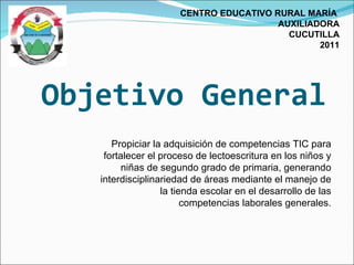Objetivo General CENTRO EDUCATIVO RURAL MARÍA  AUXILIADORA CUCUTILLA 2011 Propiciar la adquisición de competencias TIC para fortalecer el proceso de lectoescritura en los niños y niñas de segundo grado de primaria, generando interdisciplinariedad de áreas mediante el manejo de la tienda escolar en el desarrollo de las competencias laborales generales. 