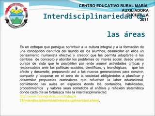 Interdisciplinariedad de  las áreas CENTRO EDUCATIVO RURAL MARÍA  AUXILIADORA CUCUTILLA 2011 Es un enfoque que persigue contribuir a la cultura integral y a la formación de una concepción científica del mundo en los alumnos, desarrollar en ellos un pensamiento humanista efectivo y creador que les permita adaptarse a los cambios  de concepto y abordar los problemas de interés social, desde varios puntos de vista que le posibiliten por ende asumir actividades críticas y responsables ante las políticas sociales, científicas, y tecnológicas,  que los afecte y desarrolle, preparando así a las nuevas generaciones para convivir, compartir y cooperar en el seno de la sociedad obligándolos a planificar y desarrollar propuestas curriculares que refuercen la labor educacional, convirtiendo las aulas en espacios donde los contenidos, habilidades, procedimientos  y valores sean sometidos al análisis y reflexión sistemática donde cada día se fortalezca más la interdisciplinariedad. http://www.monografias.com/trabajos  78/interdisciplinaridad/interdisciplinaridad.shtml . 