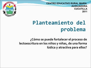 ¿Cómo se puede fortalecer el proceso de lectoescritura en los niños y niñas, de una forma lúdica y atractiva para ellos? Planteamiento del problema CENTRO EDUCATIVO RURAL MARÍA  AUXILIADORA CUCUTILLA 2011 
