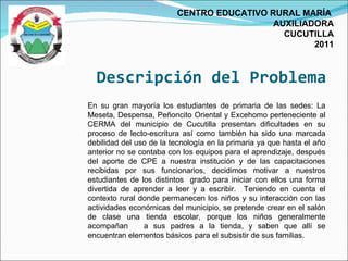 Descripción del Problema CENTRO EDUCATIVO RURAL MARÍA  AUXILIADORA CUCUTILLA 2011 En su gran mayoría los estudiantes de primaria de las sedes: La Meseta, Despensa, Peñoncito Oriental y Excehomo perteneciente al CERMA del municipio de Cucutilla presentan dificultades en su proceso de lecto-escritura así como también ha sido una marcada debilidad del uso de la tecnología en la primaria ya que hasta el año anterior no se contaba con los equipos para el aprendizaje, después del aporte de CPE a nuestra institución y de las capacitaciones recibidas por sus funcionarios, decidimos motivar a nuestros estudiantes de los distintos  grado para iniciar con ellos una forma divertida de aprender a leer y a escribir.  Teniendo en cuenta el contexto rural donde permanecen los niños y su interacción con las actividades económicas del municipio, se pretende crear en el salón de clase una tienda escolar, porque los niños generalmente acompañan  a sus padres a la tienda, y saben que allí se encuentran elementos básicos para el subsistir de sus familias.  