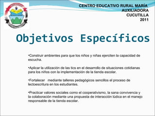 Objetivos Específicos CENTRO EDUCATIVO RURAL MARÍA  AUXILIADORA CUCUTILLA 2011 Construir ambientes para que los niños y niñas ejerciten la capacidad de escucha. Aplicar la utilización de las tics en el desarrollo de situaciones cotidianas para los niños con la implementación de la tienda escolar. Fortalecer  mediante talleres pedagógicos sencillos el proceso de lectoescritura en los estudiantes. Practicar valores sociales como el cooperativismo, la sana convivencia y la colaboración mediante una propuesta de interacción lúdica en el manejo responsable de la tienda escolar.  