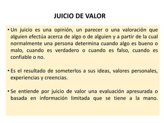 JUICIO DE VALOR
• Un juicio es una opinión, un parecer o una valoración que
alguien efectúa acerca de algo o de alguien y a partir de la cual
normalmente una persona determina cuando algo es bueno o
malo, cuando es verdadero o cuando es falso, cuando es
confiable o no.
• Es el resultado de someterlos a sus ideas, valores personales,
experiencias y creencias.
• Se entiende por juicio de valor una evaluación apresurada o
basada en información limitada que se tiene a la mano.
 