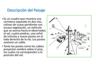 Descripción del Paisaje
• Es un cuadro que muestra una
carretera separada en dos vías,
colinas de suave pendiente con
escasa vegetación, un vehículo
que se acerca hacia el observador,
el sol, cuatro piedras, una señal
de tránsito y nueve postes en el
lado derecho de la vía. Los postes
sostiene un cable.
• Tanto los postes como los cables
proyectan sombra sobre el piso,
las cuales no corresponden a la
posición del sol.
 