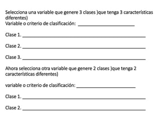 Selecciona una variable que genere 3 clases )que tenga 3 características
diferentes)
Variable o criterio de clasificación: ______________________
Clase 1. ________________________________________________
Clase 2. ________________________________________________
Clase 3. ________________________________________________
Ahora selecciona otra variable que genere 2 clases )que tenga 2
características diferentes)
variable o criterio de clasificación: _______________________
Clase 1. ________________________________________________
Clase 2. ________________________________________________
 