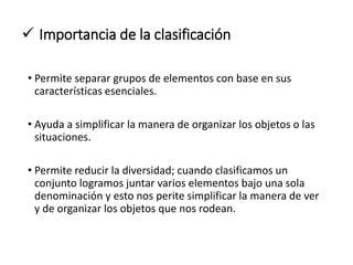  Importancia de la clasificación
• Permite separar grupos de elementos con base en sus
características esenciales.
• Ayuda a simplificar la manera de organizar los objetos o las
situaciones.
• Permite reducir la diversidad; cuando clasificamos un
conjunto logramos juntar varios elementos bajo una sola
denominación y esto nos perite simplificar la manera de ver
y de organizar los objetos que nos rodean.
 
