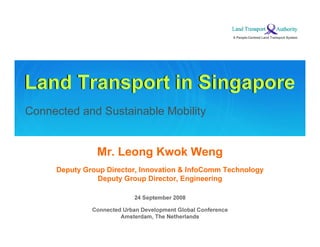 A People-C en t r ed L a n d T r a n s por t S y s t em




Land Transport in Singapore
Connected and Sustainable Mobility


                Mr. Leong Kwok W eng
     Deputy Group Director, Innovation & InfoComm Technology
               Deputy Group Director, E ngineering

                                  24 September 2008

              C o n n ec ted U rba n D ev el o pmen t G l o ba l C o n f eren c e
                             A ms terd a m, T h e N eth erl a n d s
 