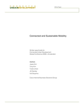 White Paper




Connected and Sustainable Mobility




Written specifically for
Connected Urban Development
Global Conference 2008—Amsterdam




Authors
Jayes Kim
Tony Kim
Todd Litman
JD Stanley
Val Stoyanov

Cisco Internet Business Solutions Group