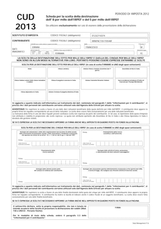 PERIODO DI IMPOSTA 2012
Scheda per la scelta della destinazione
dell' 8 per mille dell'IRPEF e del 5 per mille dell’IRPEF

CUD
2013

Da utilizzare esclusivamente nei casi di esonero dalla presentazione della dichiarazione

SOSTITUTO D'IMPOSTA

CODICE FISCALE (obbligatorio)

CONTRIBUENTE

CODICE FISCALE (obbligatorio)
COGNOME (per le donne indicare il cognome da nubile)

11

SESSO (M o F)

FRANCESCO

DATA DI NASCITA
GIORNO
MESE

17

RRNFNC73S17D548F
NOME

ERRANI

DATI
ANAGRAFICI

01232710374

M

COMUNE (o Stato estero) DI NASCITA

PROVINCIA (sigla)

ANNO

1973

FERRARA

FE

LA SCELTA DELLA DESTINAZIONE DELL'OTTO PER MILLE DELL'IRPEF E QUELLA DEL CINQUE PER MILLE DELL'IRPEF
NON SONO IN ALCUN MODO ALTERNATIVE FRA LORO. PERTANTO POSSONO ESSERE ESPRESSE ENTRAMBE LE SCELTE
SCELTA PER LA DESTINAZIONE DELL’OTTO PER MILLE DELL’IRPEF (in caso di scelta FIRMARE in UNO degli spazi sottostanti)
Stato

Chiesa cattolica

Unione Chiese cristiane avventiste del 7°
giorno

Assemblee di Dio in Italia

Chiesa Valdese unione delle chiese metodiste
e valdesi

Chiesa Evangelica Luterana in Italia

Unione Comunità Ebraiche Italiane

Sacra arcidiocesi ortodossa d'Italia ed
Esarcato per l'Europa Meridionale

Chiesa Apostolica in Italia

Unione Cristiana Evangelica Battista d'Italia

In aggiunta a quanto indicato nell’informativa sul trattamento dei dati, contenuta nel paragrafo 1 delle "Informazioni per il contribuente", si
precisa che i dati personali del contribuente verranno utilizzati solo dall’Agenzia delle Entrate per attuare la scelta.
AVVERTENZE Per esprimere la scelta a favore di una delle dieci istituzioni beneficiarie della quota dell'otto per mille dell'IRPEF, il contribuente deve apporre la
propria firma nel riquadro corrispondente ad una di dette istituzioni. La scelta deve essere fatta esclusivamente per una delle istituzioni beneficiarie.
La mancanza della firma in uno dei dieci riquadri previsti costituisce scelta non espressa da parte del contribuente. In tal caso, la ripartizione della quota d’imposta
non attribuita è stabilita in proporzione alle scelte espresse. La quota non attribuita spettante alle Assemblee di Dio in Italia e alla Chiesa Apostolica in Italia è
devoluta alla gestione statale.
SE SI È ESPRESSA LA SCELTA È NECESSARIO APPORRE LA FIRMA ANCHE NELL’APPOSITO RIQUADRO POSTO IN FONDO ALLA PAGINA.

SCELTA PER LA DESTINAZIONE DEL CINQUE PER MILLE DELL’IRPEF (in caso di scelta FIRMARE in UNO degli spazi sottostanti)
Sostegno del volontariato e delle altre organizzazioni non lucrative di utilità sociale,
delle associazioni di promozione sociale e delle associazioni e fondazioni riconosciute
che operano nei settori di cui all’art. 10, c. 1, lett a), del D.Lgs. n. 460 del 1997

Firma:

Finanziamento della ricerca
scientifica e dell’università

Firma:
Codice fiscale del
beneficiario (eventuale)

Codice fiscale del
beneficiario (eventuale)

Finanziamento della
ricerca sanitaria

Sostegno delle attività di tutela, promozione
e valorizzazione dei beni culturali e paesaggistici

Firma:
Codice fiscale del
beneficiario (eventuale)

Firma:

Sostegno delle attività sociali svolte
dal comune di residenza del contribuente

Sostegno alle associazioni sportive dilettantistiche riconosciute ai fini sportivi dal CONI,
a norma di legge, che svolgono una rilevante attività di interesse sociale

Firma:
Firma:

Codice fiscale del
beneficiario (eventuale)

In aggiunta a quanto indicato nell’informativa sul trattamento dei dati, contenuta nel paragrafo 1 delle "Informazioni per il contribuente", si
precisa che i dati personali del contribuente verranno utilizzati solo dall’Agenzia delle Entrate per attuare la scelta.
AVVERTENZE Per esprimere la scelta a favore di una delle finalità destinatarie della quota del cinque per mille dell’IRPEF, il contribuente deve apporre la propria
firma nel riquadro corrispondente. Il contribuente ha inoltre la facoltà di indicare anche il codice fiscale di un soggetto beneficiario. La scelta deve essere fatta
esclusivamente per una delle finalità beneficiarie.
SE SI È ESPRESSA LA SCELTA È NECESSARIO APPORRE LA FIRMA ANCHE NELL’APPOSITO RIQUADRO POSTO IN FONDO ALLA PAGINA.
Il sottoscritto dichiara, sotto la propria responsabilità, che non è tenuto né
intende avvalersi della facoltà di presentare la dichiarazione dei redditi (Mod.
730 o UNICO - Persone fisiche).

FIRMA

Per le modalità di invio della scheda, vedere il paragrafo 3.3 delle
"Informazioni per il contribuente".
Data Management P.A.

 