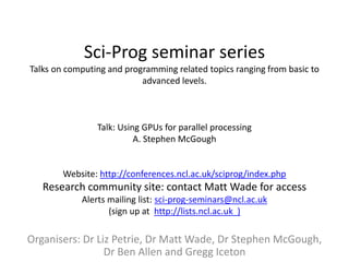 Sci-Prog seminar series
Talks on computing and programming related topics ranging from basic to
                           advanced levels.



                Talk: Using GPUs for parallel processing
                          A. Stephen McGough


        Website: http://conferences.ncl.ac.uk/sciprog/index.php
   Research community site: contact Matt Wade for access
            Alerts mailing list: sci-prog-seminars@ncl.ac.uk
                   (sign up at http://lists.ncl.ac.uk )

Organisers: Dr Liz Petrie, Dr Matt Wade, Dr Stephen McGough,
                 Dr Ben Allen and Gregg Iceton
 
