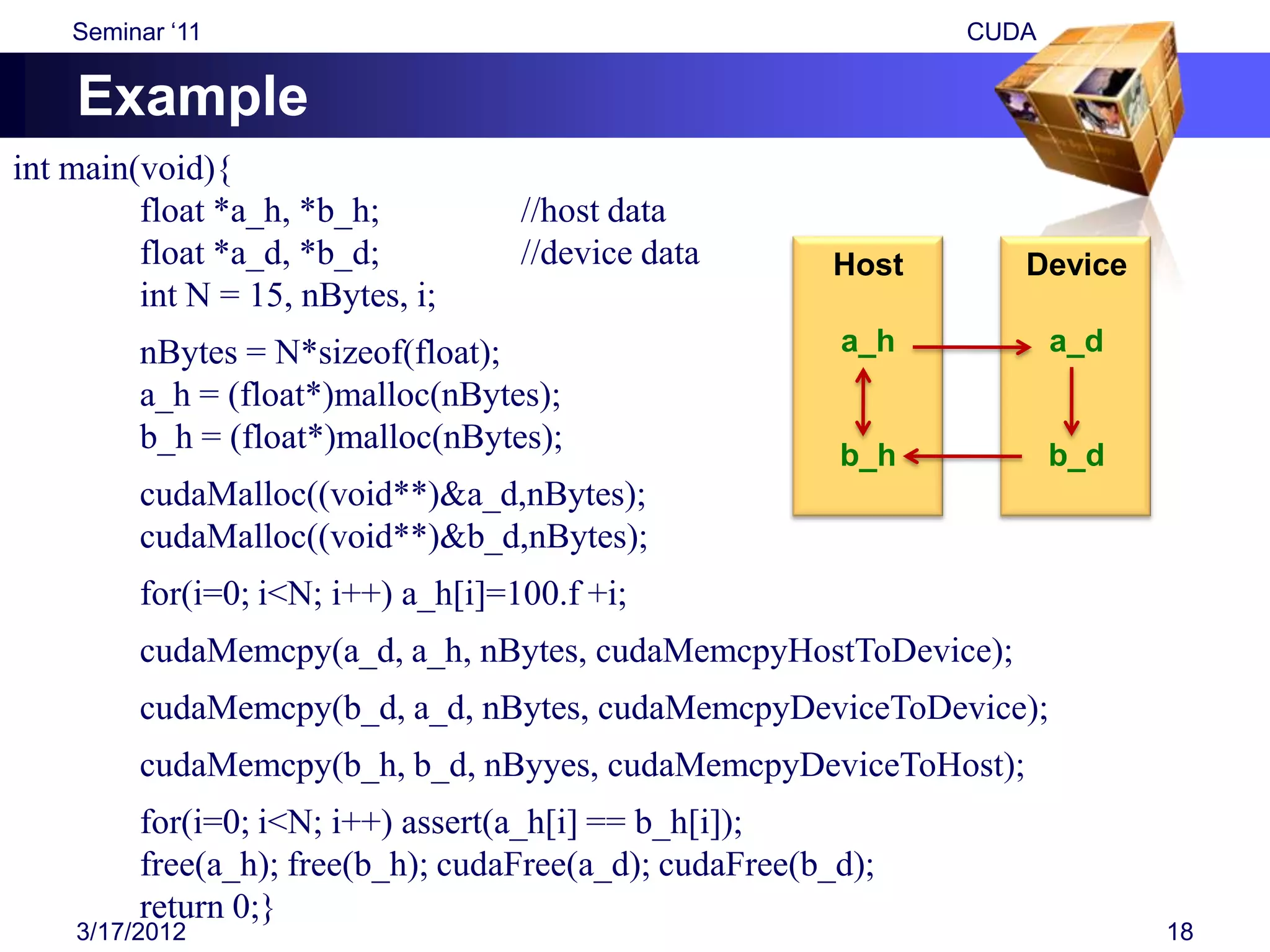 Seminar „11                                                 CUDA


    Example
int main(void){
         float *a_h, *b_h;          //host data
         float *a_d, *b_d;          //device data        Host      Device
         int N = 15, nBytes, i;
         nBytes = N*sizeof(float);                       a_h           a_d
         a_h = (float*)malloc(nBytes);
         b_h = (float*)malloc(nBytes);
                                                         b_h           b_d
         cudaMalloc((void**)&a_d,nBytes);
         cudaMalloc((void**)&b_d,nBytes);
         for(i=0; i<N; i++) a_h[i]=100.f +i;
         cudaMemcpy(a_d, a_h, nBytes, cudaMemcpyHostToDevice);
         cudaMemcpy(b_d, a_d, nBytes, cudaMemcpyDeviceToDevice);
         cudaMemcpy(b_h, b_d, nByyes, cudaMemcpyDeviceToHost);
         for(i=0; i<N; i++) assert(a_h[i] == b_h[i]);
         free(a_h); free(b_h); cudaFree(a_d); cudaFree(b_d);
         return 0;}
    3/17/2012                                                                18
 