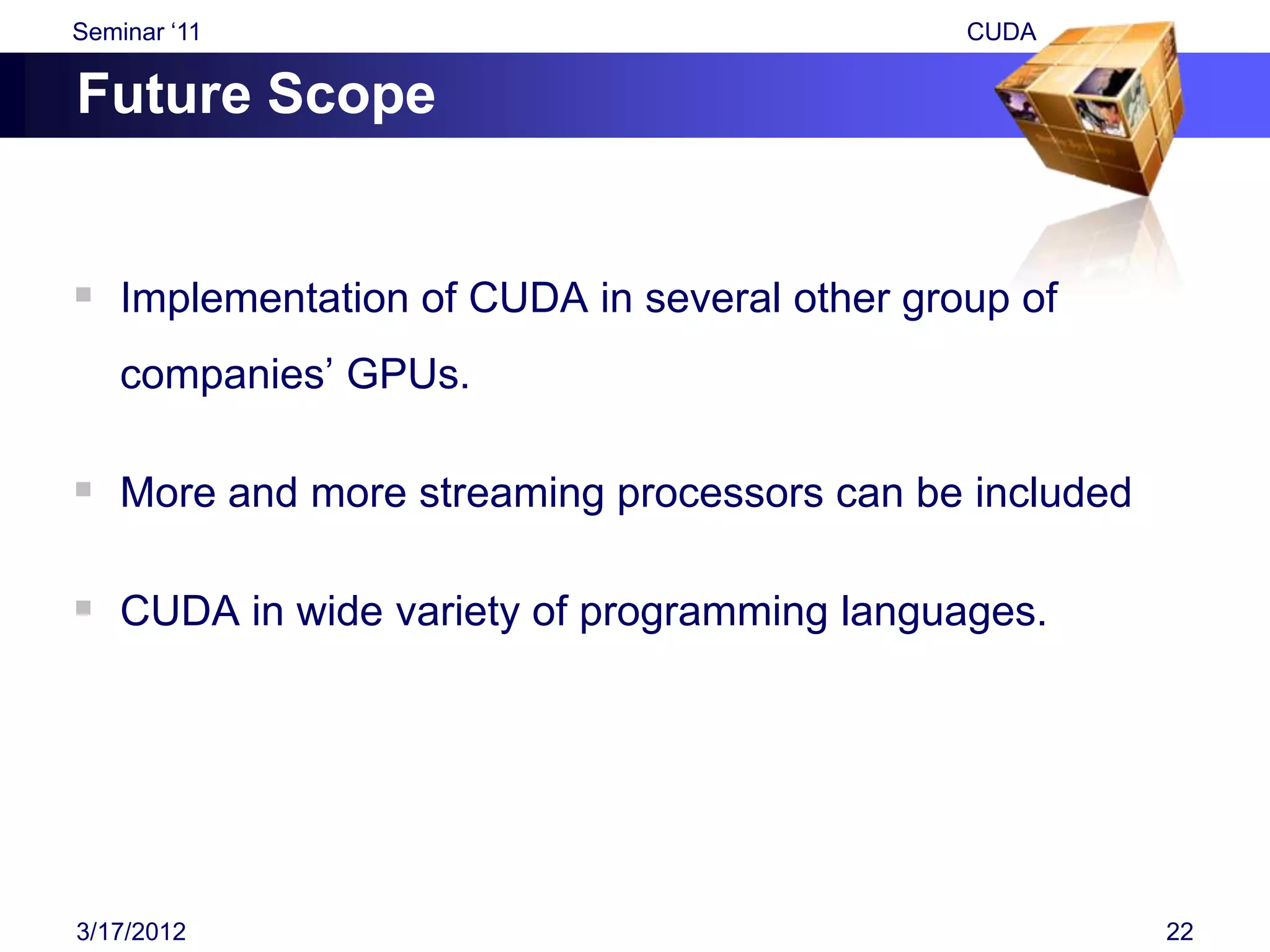 Seminar „11                                  CUDA

Future Scope


 Implementation of CUDA in several other group of
    companies‟ GPUs.

 More and more streaming processors can be included

 CUDA in wide variety of programming languages.




3/17/2012                                              22
 