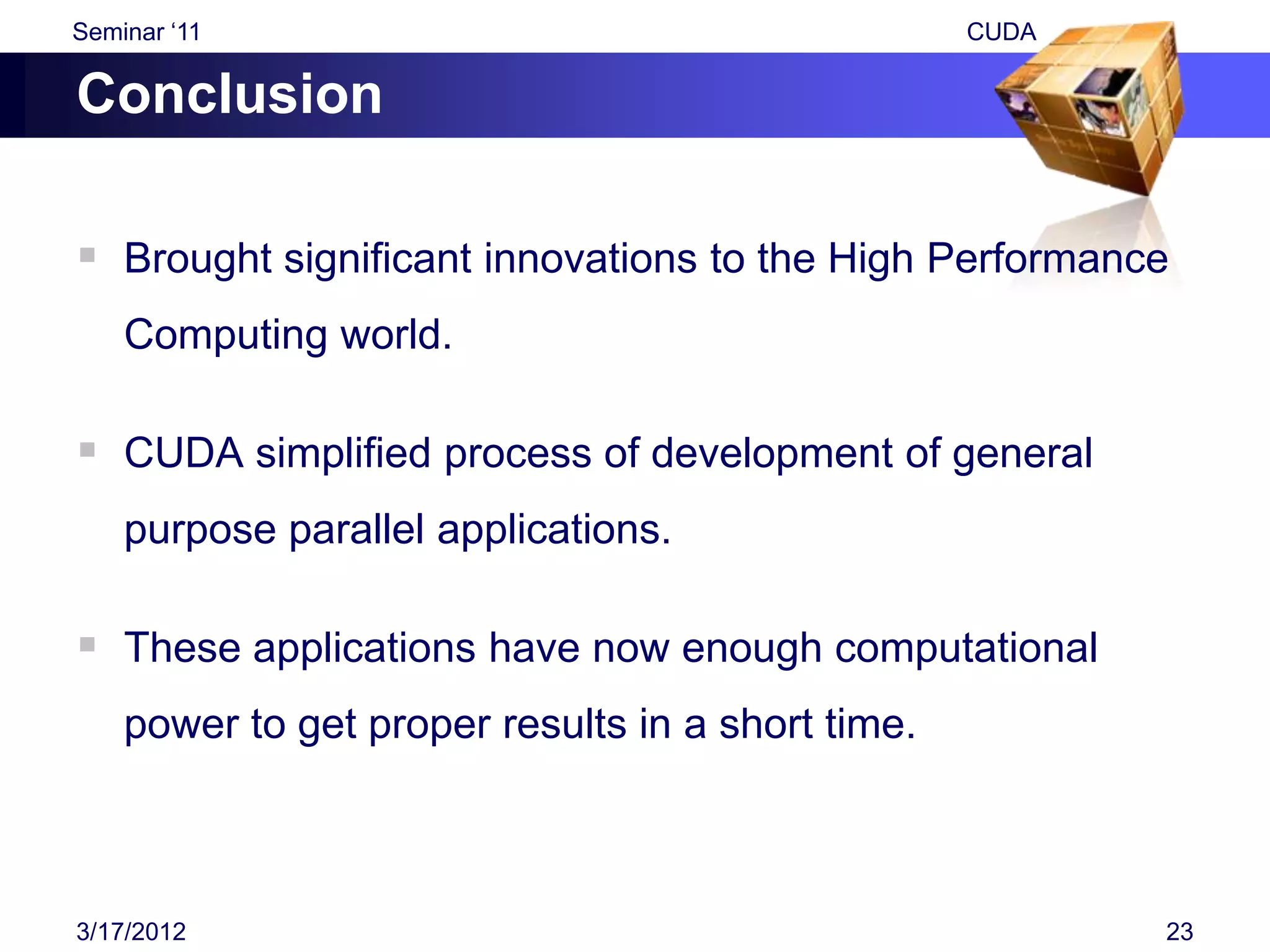 Seminar „11                                        CUDA

Conclusion

 Brought significant innovations to the High Performance
    Computing world.

 CUDA simplified process of development of general
    purpose parallel applications.

 These applications have now enough computational
    power to get proper results in a short time.



3/17/2012                                                 23
 