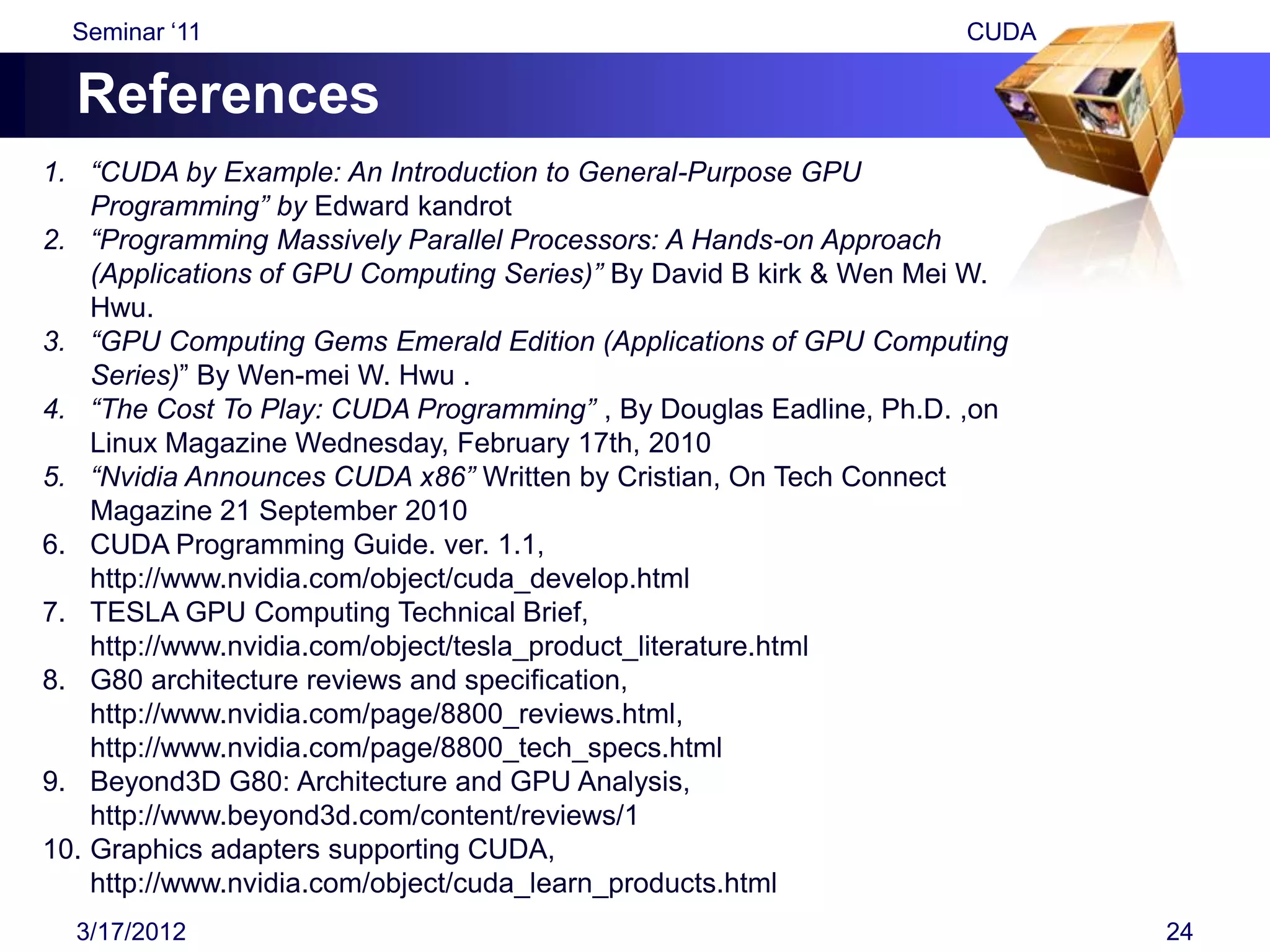 Seminar „11                                                       CUDA

  References
1. “CUDA by Example: An Introduction to General-Purpose GPU
    Programming” by Edward kandrot
2. “Programming Massively Parallel Processors: A Hands-on Approach
    (Applications of GPU Computing Series)” By David B kirk & Wen Mei W.
    Hwu.
3. “GPU Computing Gems Emerald Edition (Applications of GPU Computing
    Series)” By Wen-mei W. Hwu .
4. “The Cost To Play: CUDA Programming” , By Douglas Eadline, Ph.D. ,on
    Linux Magazine Wednesday, February 17th, 2010
5. “Nvidia Announces CUDA x86” Written by Cristian, On Tech Connect
    Magazine 21 September 2010
6. CUDA Programming Guide. ver. 1.1,
    http://www.nvidia.com/object/cuda_develop.html
7. TESLA GPU Computing Technical Brief,
    http://www.nvidia.com/object/tesla_product_literature.html
8. G80 architecture reviews and specification,
    http://www.nvidia.com/page/8800_reviews.html,
    http://www.nvidia.com/page/8800_tech_specs.html
9. Beyond3D G80: Architecture and GPU Analysis,
    http://www.beyond3d.com/content/reviews/1
10. Graphics adapters supporting CUDA,
    http://www.nvidia.com/object/cuda_learn_products.html
  3/17/2012                                                                24
 