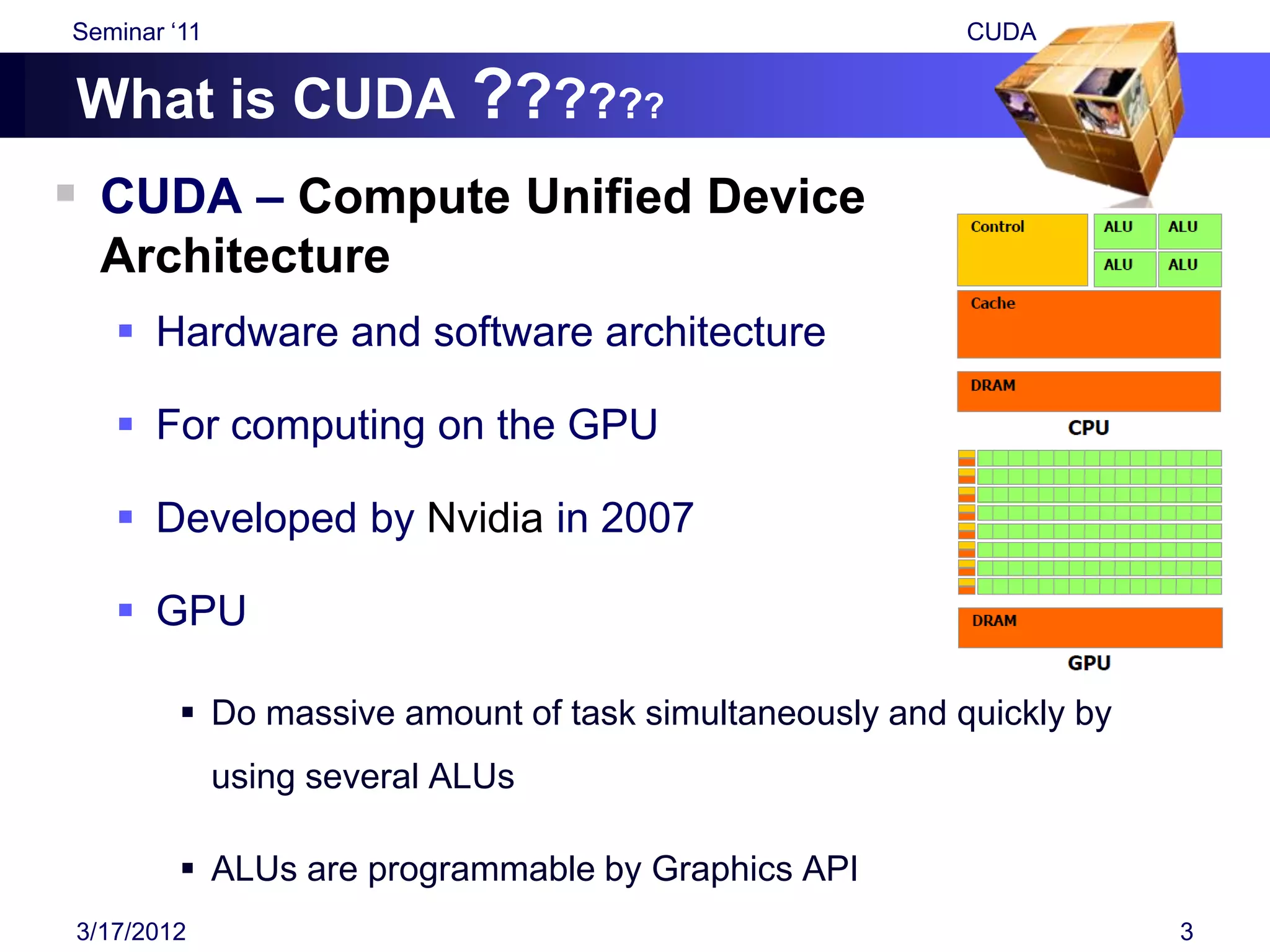 Seminar „11                                              CUDA


What is CUDA ??????
 CUDA – Compute Unified Device
  Architecture
    Hardware and software architecture

    For computing on the GPU

    Developed by Nvidia in 2007

    GPU

          Do massive amount of task simultaneously and quickly by
              using several ALUs

          ALUs are programmable by Graphics API
3/17/2012                                                            3
 