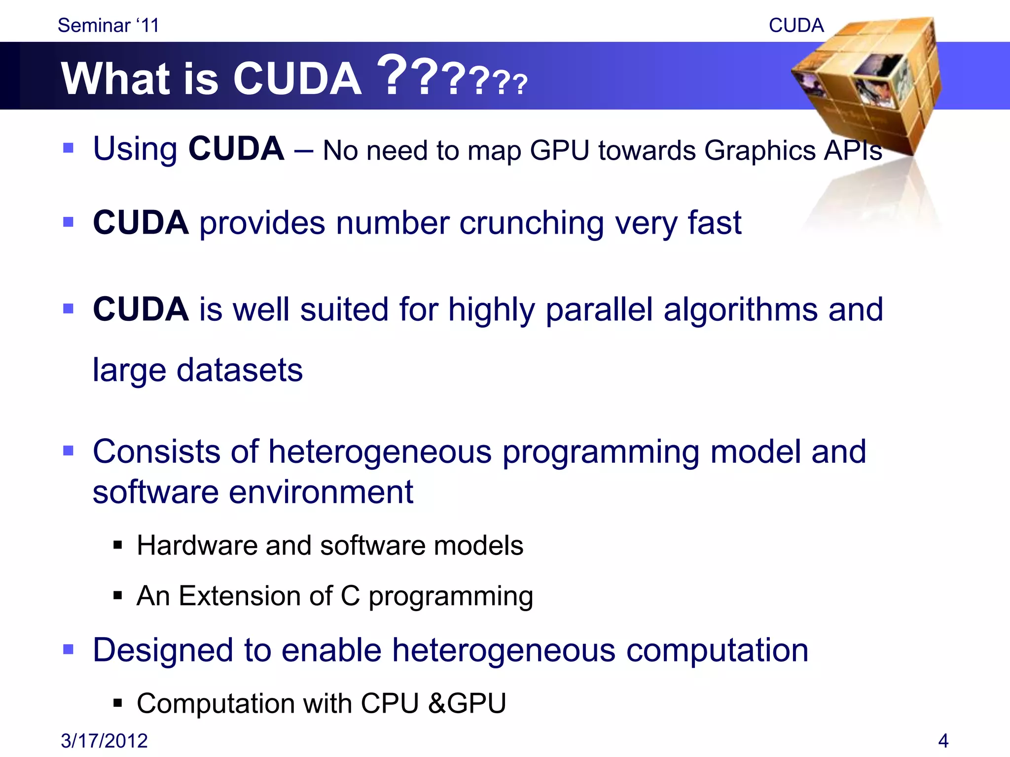 Seminar „11                                     CUDA


What is CUDA ??????
 Using CUDA – No need to map GPU towards Graphics APIs

 CUDA provides number crunching very fast

 CUDA is well suited for highly parallel algorithms and
   large datasets

 Consists of heterogeneous programming model and
  software environment
      Hardware and software models
      An Extension of C programming
 Designed to enable heterogeneous computation
      Computation with CPU &GPU
3/17/2012                                                  4
 
