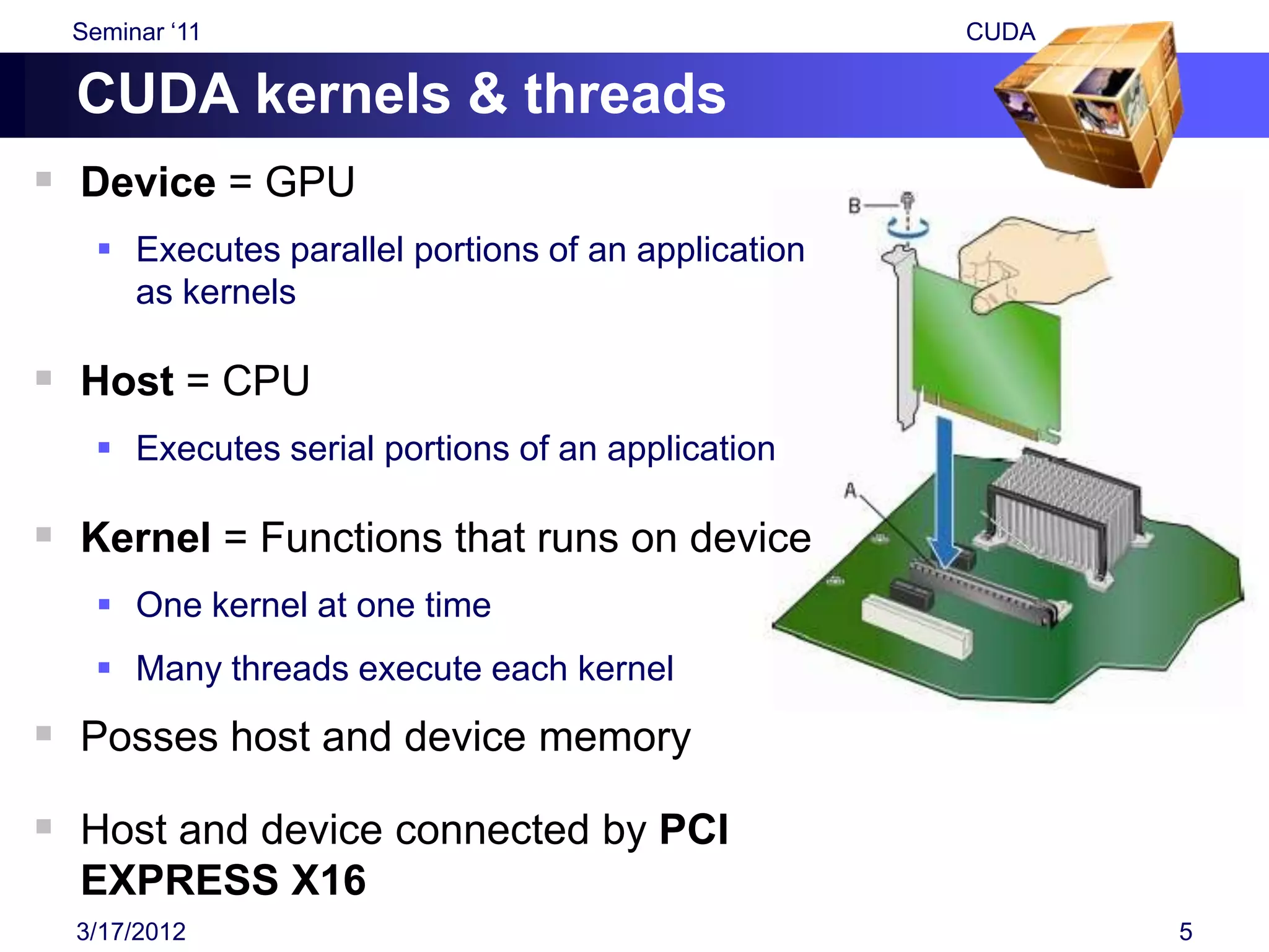 Seminar „11                                        CUDA

  CUDA kernels & threads
 Device = GPU
     Executes parallel portions of an application
      as kernels

 Host = CPU
     Executes serial portions of an application

 Kernel = Functions that runs on device
     One kernel at one time
     Many threads execute each kernel
 Posses host and device memory
 Host and device connected by PCI
  EXPRESS X16
  3/17/2012                                                 5
 