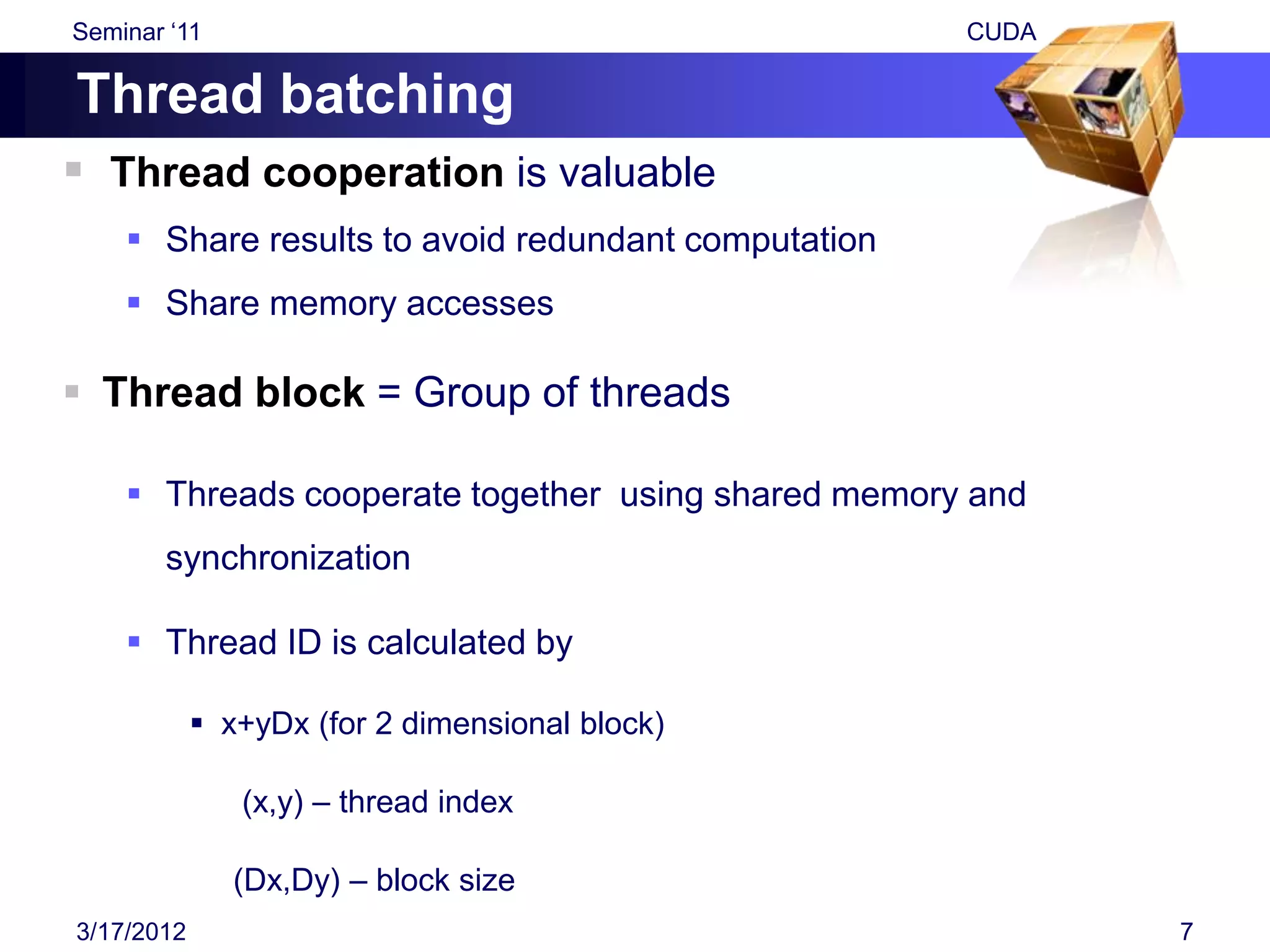 Seminar „11                                          CUDA

Thread batching
 Thread cooperation is valuable
     Share results to avoid redundant computation
     Share memory accesses

 Thread block = Group of threads

     Threads cooperate together using shared memory and
       synchronization

     Thread ID is calculated by

             x+yDx (for 2 dimensional block)

               (x,y) – thread index

               (Dx,Dy) – block size
3/17/2012                                                   7
 