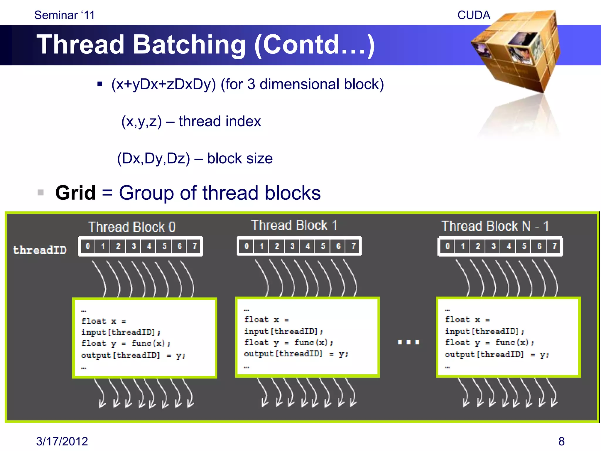 Seminar „11                                               CUDA

Thread Batching (Contd…)
               (x+yDx+zDxDy) (for 3 dimensional block)

                 (x,y,z) – thread index

                (Dx,Dy,Dz) – block size

 Grid = Group of thread blocks




3/17/2012                                                        8
 