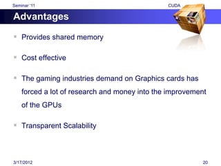 Seminar „11                                    CUDA

Advantages

 Provides shared memory

 Cost effective

 The gaming industries demand on Graphics cards has
    forced a lot of research and money into the improvement
    of the GPUs

 Transparent Scalability



3/17/2012                                                 20
 