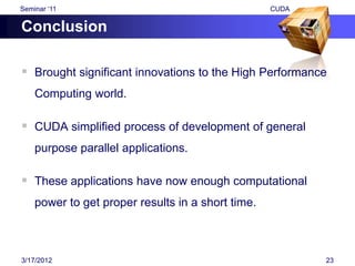 Seminar „11                                        CUDA

Conclusion

 Brought significant innovations to the High Performance
    Computing world.

 CUDA simplified process of development of general
    purpose parallel applications.

 These applications have now enough computational
    power to get proper results in a short time.



3/17/2012                                                 23
 