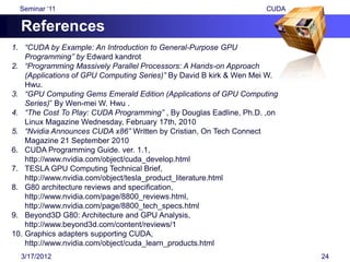 Seminar „11                                                       CUDA

  References
1. “CUDA by Example: An Introduction to General-Purpose GPU
    Programming” by Edward kandrot
2. “Programming Massively Parallel Processors: A Hands-on Approach
    (Applications of GPU Computing Series)” By David B kirk & Wen Mei W.
    Hwu.
3. “GPU Computing Gems Emerald Edition (Applications of GPU Computing
    Series)” By Wen-mei W. Hwu .
4. “The Cost To Play: CUDA Programming” , By Douglas Eadline, Ph.D. ,on
    Linux Magazine Wednesday, February 17th, 2010
5. “Nvidia Announces CUDA x86” Written by Cristian, On Tech Connect
    Magazine 21 September 2010
6. CUDA Programming Guide. ver. 1.1,
    http://www.nvidia.com/object/cuda_develop.html
7. TESLA GPU Computing Technical Brief,
    http://www.nvidia.com/object/tesla_product_literature.html
8. G80 architecture reviews and specification,
    http://www.nvidia.com/page/8800_reviews.html,
    http://www.nvidia.com/page/8800_tech_specs.html
9. Beyond3D G80: Architecture and GPU Analysis,
    http://www.beyond3d.com/content/reviews/1
10. Graphics adapters supporting CUDA,
    http://www.nvidia.com/object/cuda_learn_products.html
  3/17/2012                                                                24
 