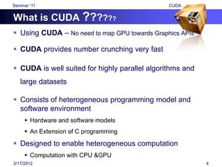 Seminar „11                                     CUDA


What is CUDA ??????
 Using CUDA – No need to map GPU towards Graphics APIs

 CUDA provides number crunching very fast

 CUDA is well suited for highly parallel algorithms and
   large datasets

 Consists of heterogeneous programming model and
  software environment
      Hardware and software models
      An Extension of C programming
 Designed to enable heterogeneous computation
      Computation with CPU &GPU
3/17/2012                                                  4
 