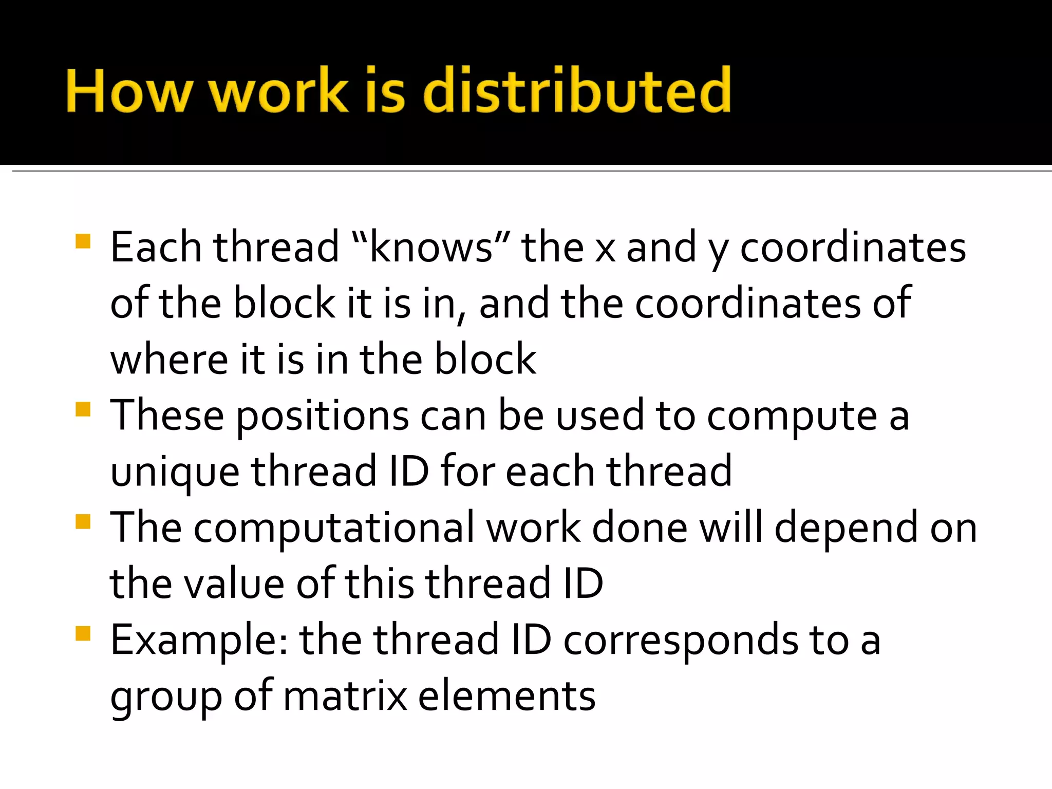 Each thread “knows” the x and y coordinates of the block it is in, and the coordinates of where it is in the block These positions can be used to compute a unique thread ID for each thread The computational work done will depend on the value of this thread ID Example: the thread ID corresponds to a group of matrix elements 