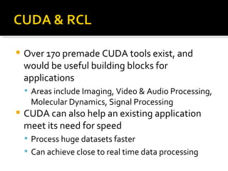 Over 170 premade CUDA tools exist, and would be useful building blocks for applications Areas include Imaging, Video & Audio Processing, Molecular Dynamics, Signal Processing CUDA can also help an existing application meet its need for speed Process huge datasets faster Can achieve close to real time data processing 